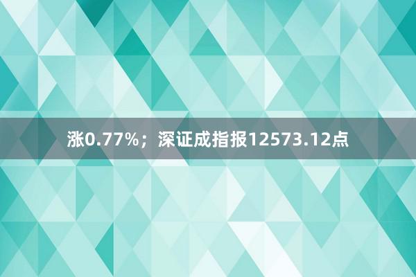 涨0.77%；深证成指报12573.12点